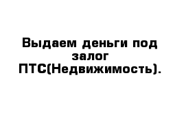 Выдаем деньги под залог ПТС(Недвижимость).